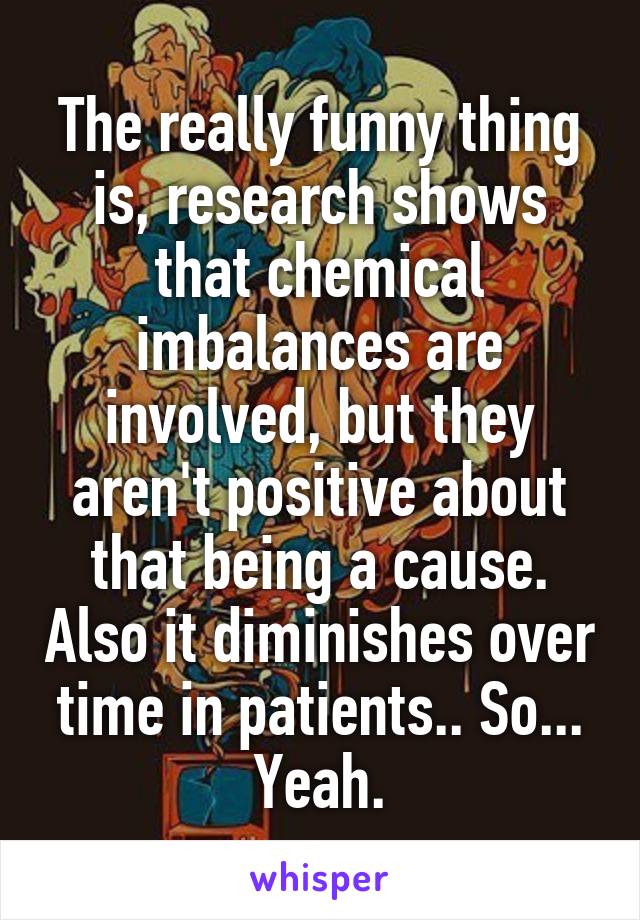 The really funny thing is, research shows that chemical imbalances are involved, but they aren't positive about that being a cause. Also it diminishes over time in patients.. So... Yeah.