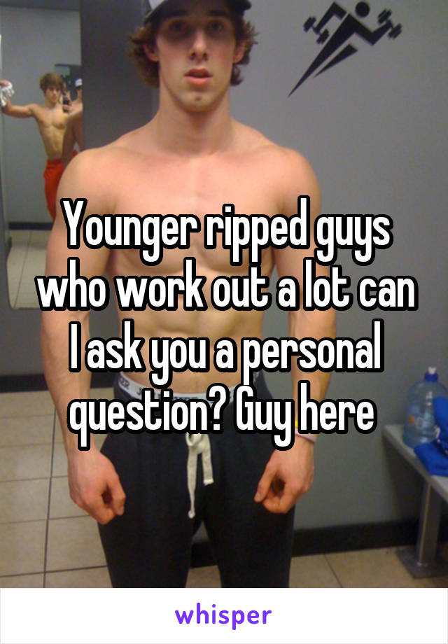 Younger ripped guys who work out a lot can I ask you a personal question? Guy here 