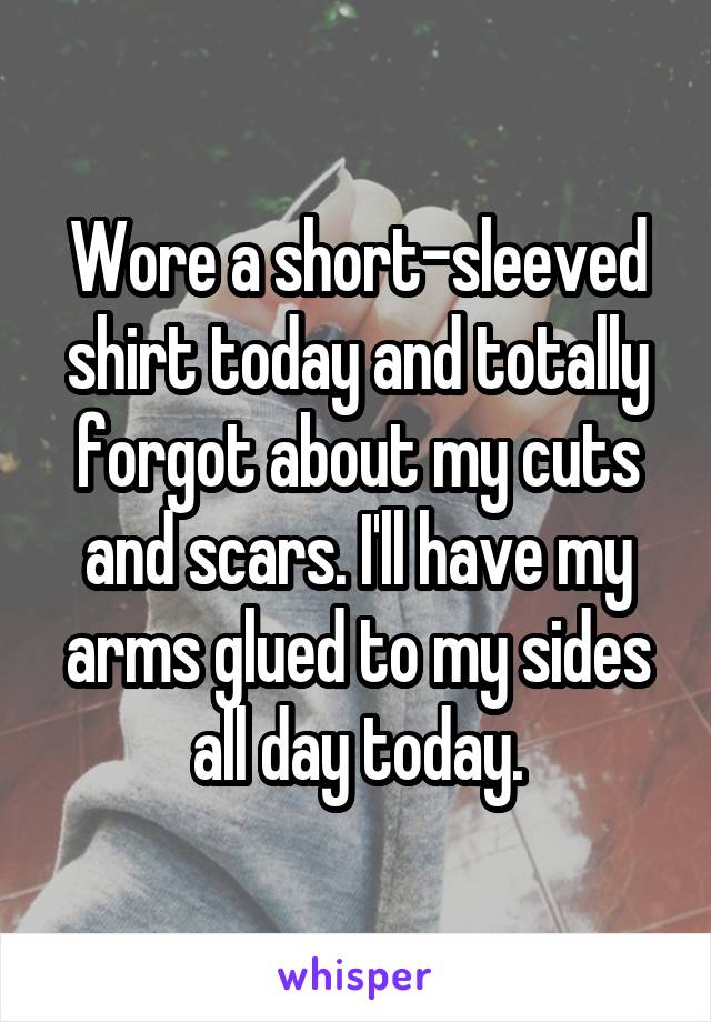 Wore a short-sleeved shirt today and totally forgot about my cuts and scars. I'll have my arms glued to my sides all day today.