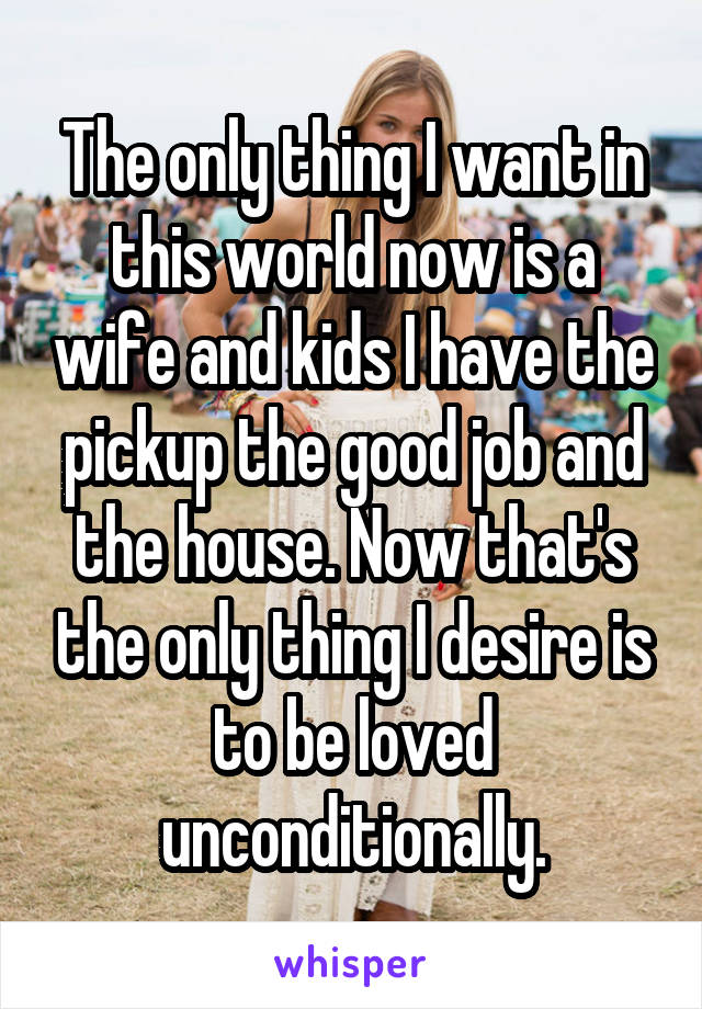 The only thing I want in this world now is a wife and kids I have the pickup the good job and the house. Now that's the only thing I desire is to be loved unconditionally.