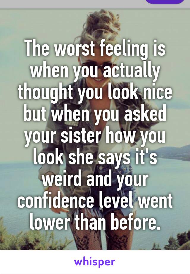 The worst feeling is when you actually thought you look nice but when you asked your sister how you look she says it's weird and your confidence level went lower than before.