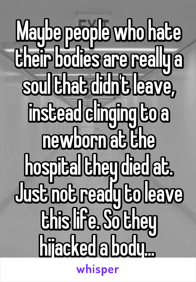 Maybe people who hate their bodies are really a soul that didn't leave, instead clinging to a newborn at the hospital they died at. Just not ready to leave this life. So they hijacked a body... 