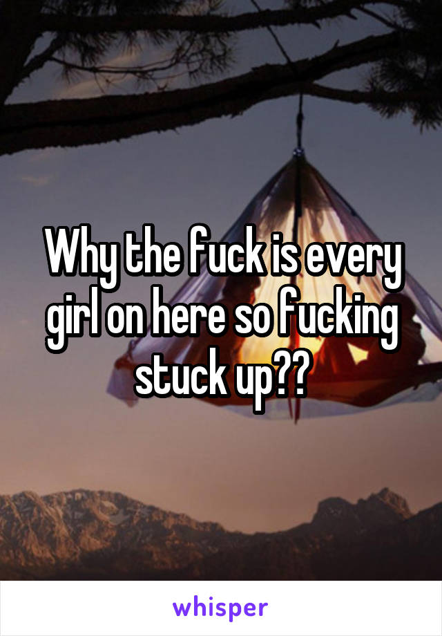 Why the fuck is every girl on here so fucking stuck up??