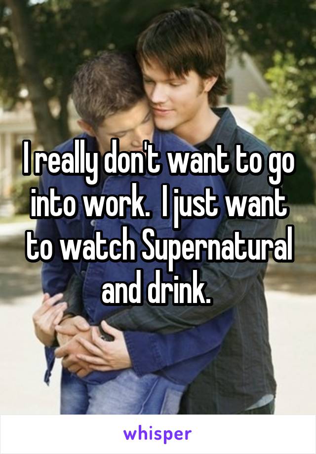 I really don't want to go into work.  I just want to watch Supernatural and drink. 