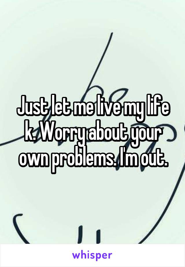 Just let me live my life k. Worry about your own problems. I'm out.