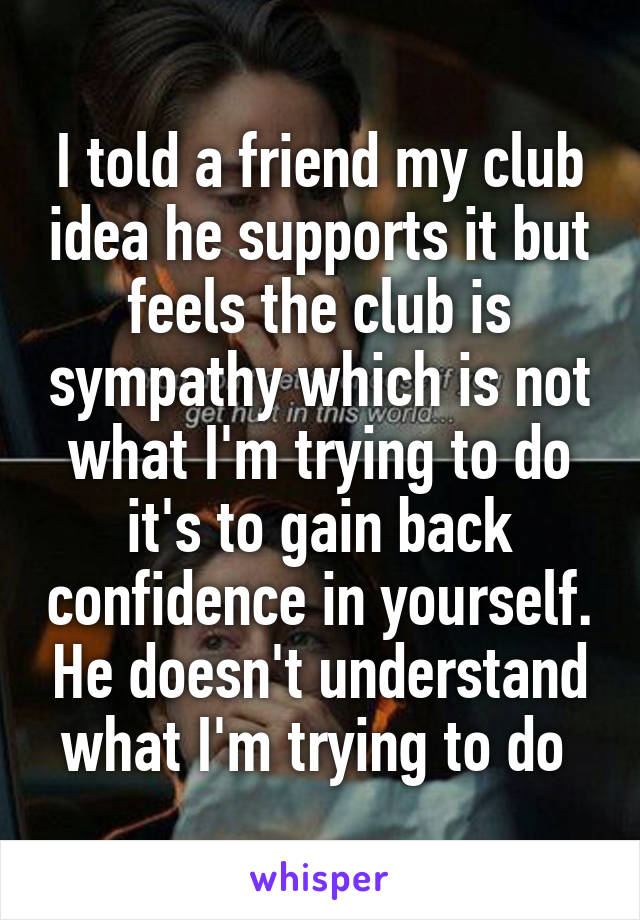 I told a friend my club idea he supports it but feels the club is sympathy which is not what I'm trying to do it's to gain back confidence in yourself. He doesn't understand what I'm trying to do 