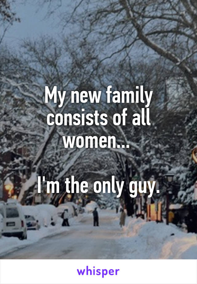 My new family consists of all women... 

I'm the only guy.