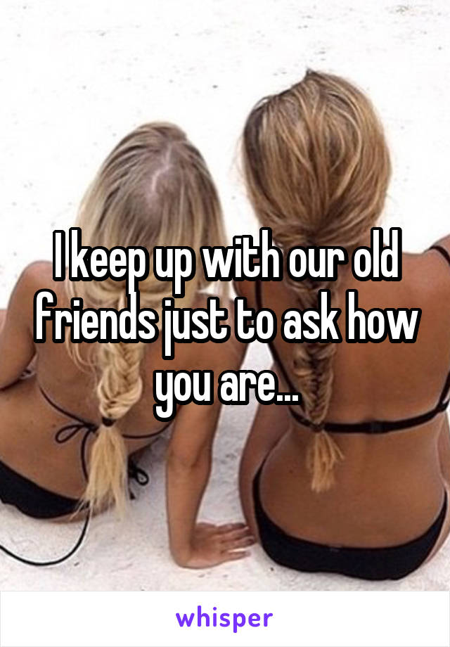 I keep up with our old friends just to ask how you are...