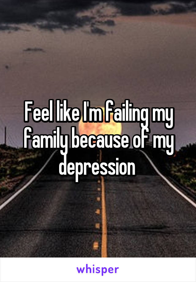 Feel like I'm failing my family because of my depression 