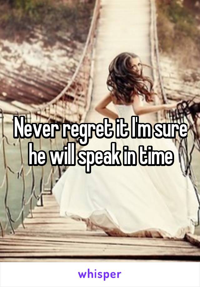 Never regret it I'm sure he will speak in time