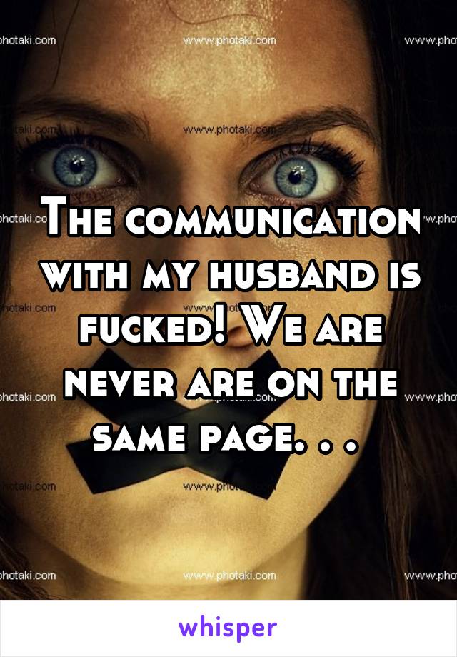 The communication with my husband is fucked! We are never are on the same page. . . 