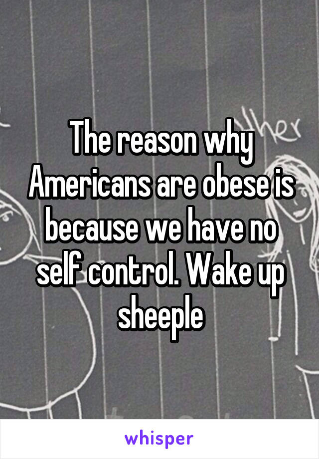 The reason why Americans are obese is because we have no self control. Wake up sheeple