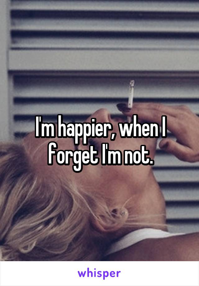 I'm happier, when I forget I'm not.