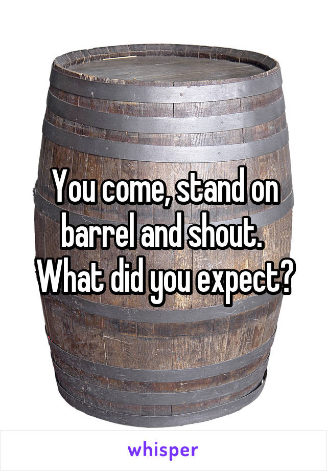 You come, stand on barrel and shout. 
What did you expect?