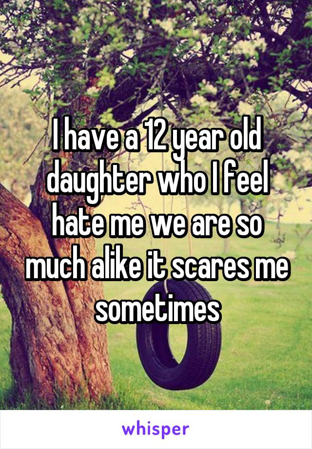 I have a 12 year old daughter who I feel hate me we are so much alike it scares me sometimes