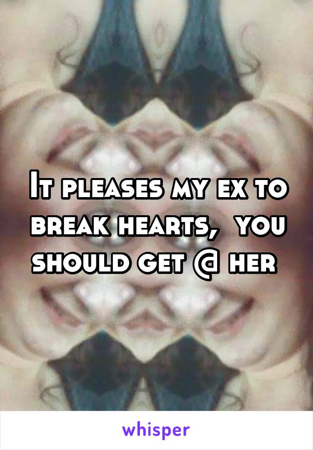 It pleases my ex to break hearts,  you should get @ her 