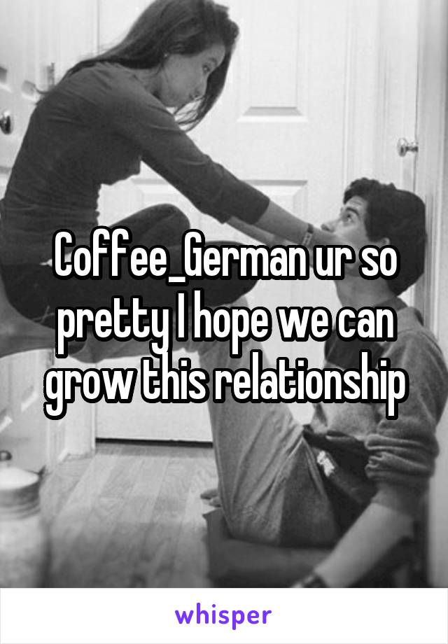 Coffee_German ur so pretty I hope we can grow this relationship