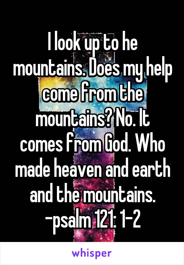 I look up to he mountains. Does my help come from the mountains? No. It comes from God. Who made heaven and earth and the mountains. -psalm 121: 1-2