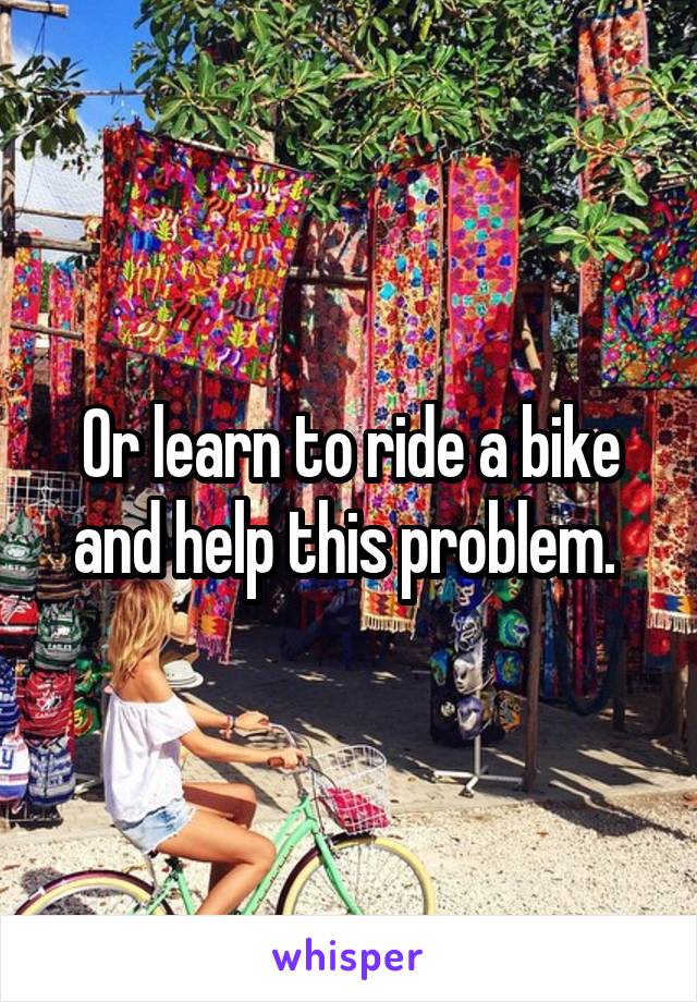 Or learn to ride a bike and help this problem. 