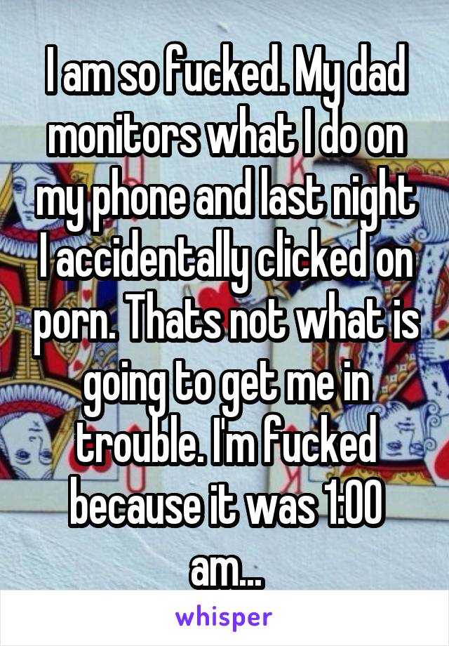 I am so fucked. My dad monitors what I do on my phone and last night I accidentally clicked on porn. Thats not what is going to get me in trouble. I'm fucked because it was 1:00 am...