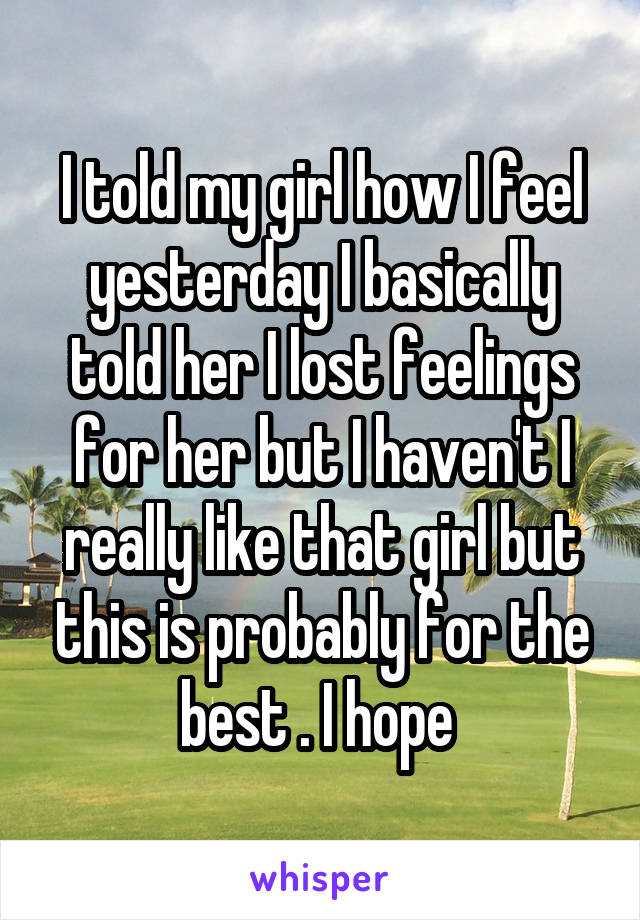 I told my girl how I feel yesterday I basically told her I lost feelings for her but I haven't I really like that girl but this is probably for the best . I hope 