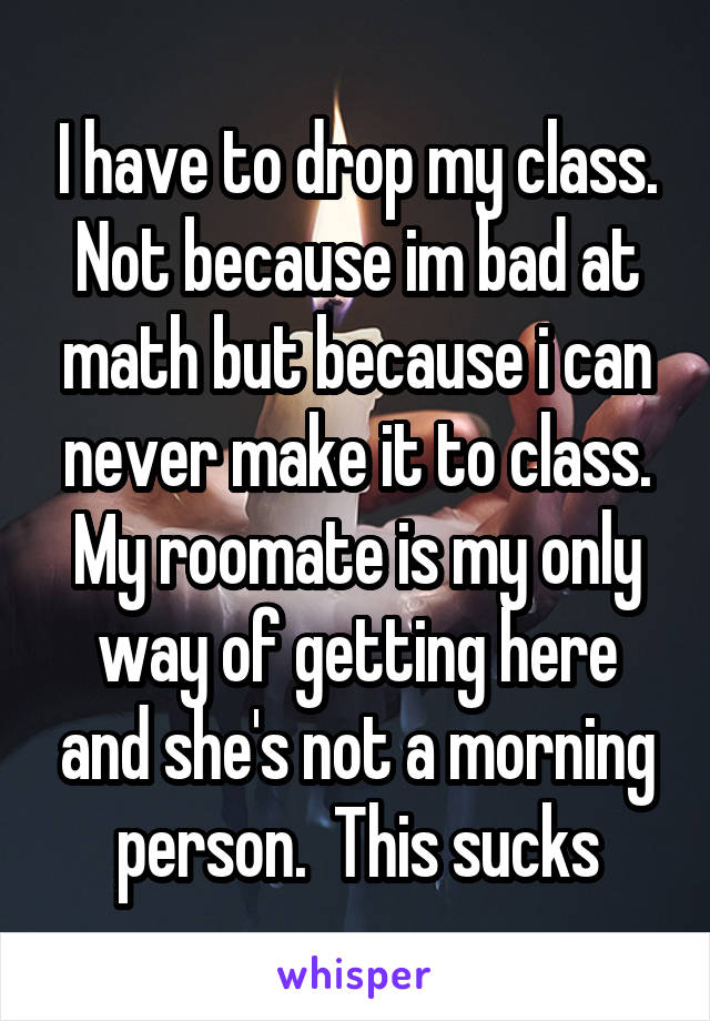 I have to drop my class. Not because im bad at math but because i can never make it to class. My roomate is my only way of getting here and she's not a morning person.  This sucks