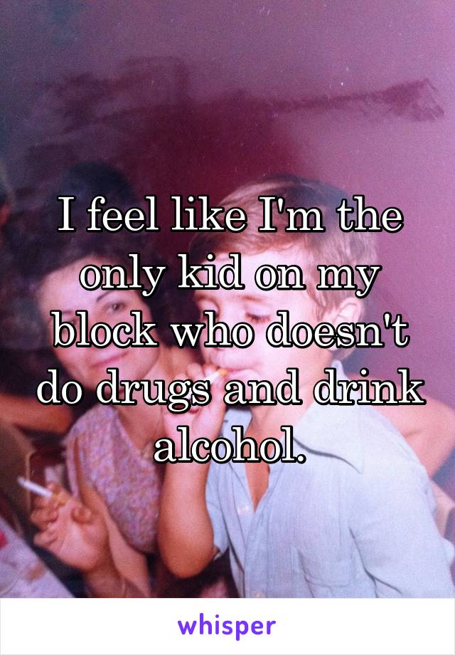 I feel like I'm the only kid on my block who doesn't do drugs and drink alcohol.