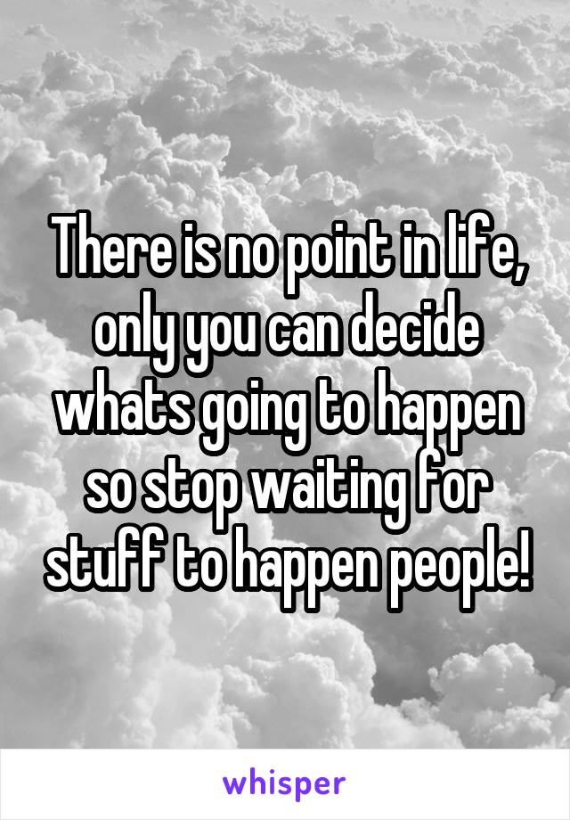 There is no point in life, only you can decide whats going to happen so stop waiting for stuff to happen people!