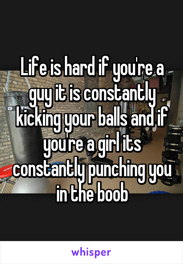 Life is hard if you're a guy it is constantly kicking your balls and if you're a girl its constantly punching you in the boob