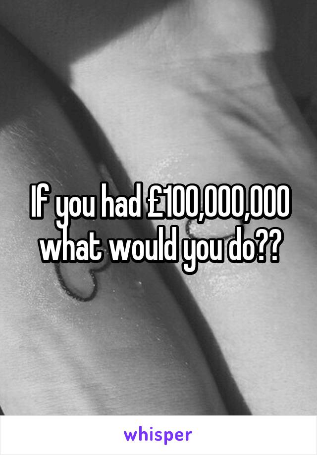 If you had £100,000,000 what would you do??