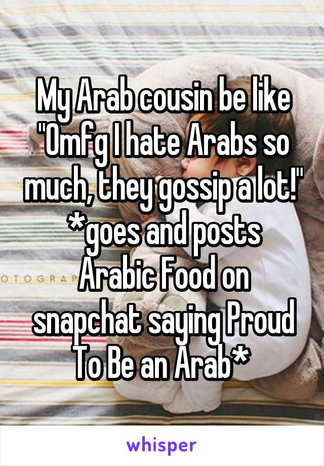 My Arab cousin be like "Omfg I hate Arabs so much, they gossip a lot!"
*goes and posts Arabic Food on snapchat saying Proud To Be an Arab* 