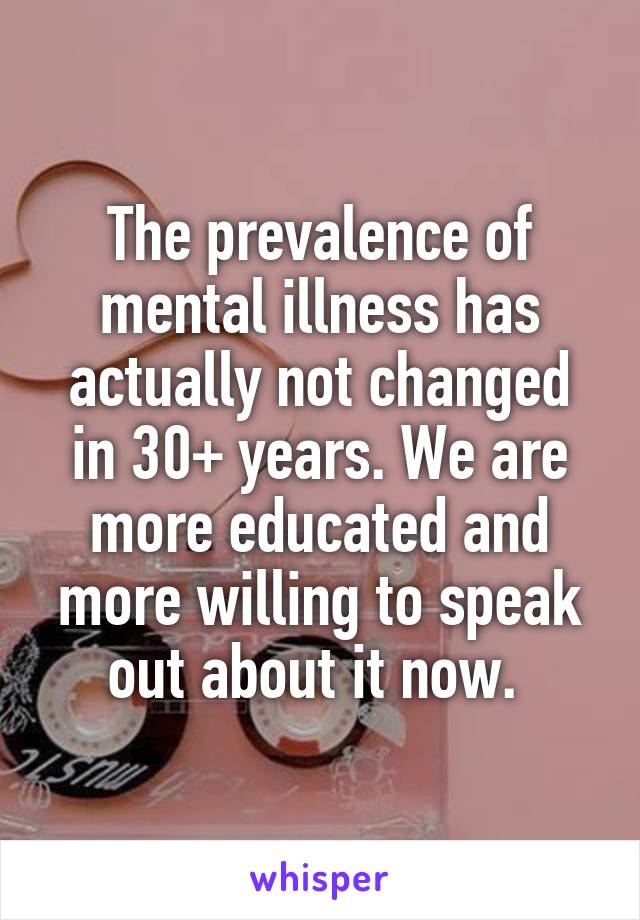 The prevalence of mental illness has actually not changed in 30+ years. We are more educated and more willing to speak out about it now. 