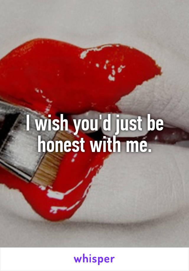 I wish you'd just be honest with me.