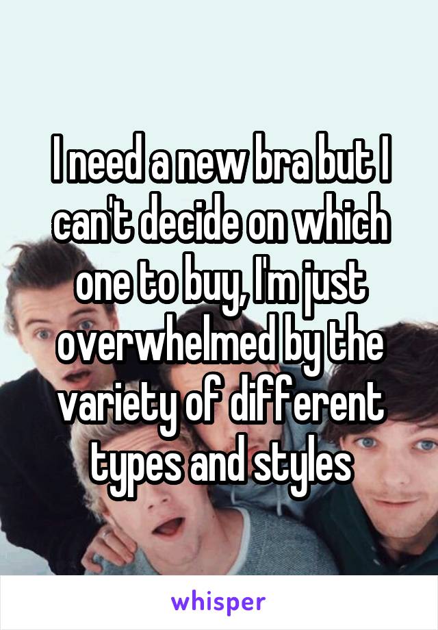 I need a new bra but I can't decide on which one to buy, I'm just overwhelmed by the variety of different types and styles