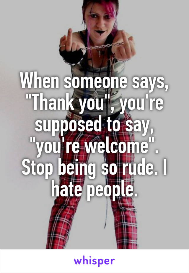 When someone says, "Thank you", you're supposed to say, "you're welcome". Stop being so rude. I hate people.