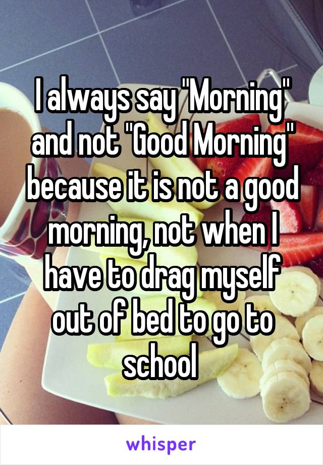 I always say "Morning" and not "Good Morning" because it is not a good morning, not when I have to drag myself out of bed to go to school 