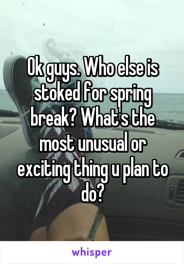 Ok guys. Who else is stoked for spring break? What's the most unusual or exciting thing u plan to do?