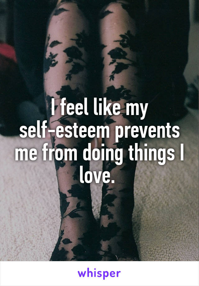 I feel like my self-esteem prevents me from doing things I love. 