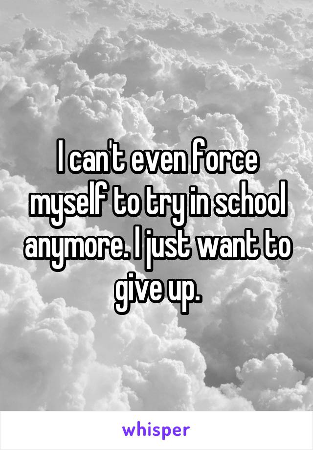 I can't even force myself to try in school anymore. I just want to give up.