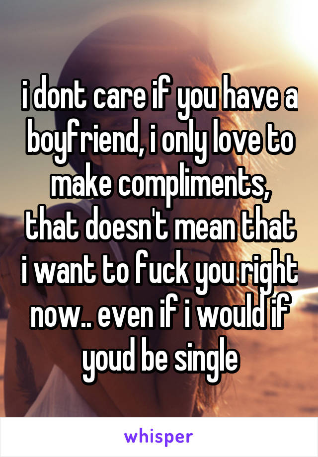 i dont care if you have a boyfriend, i only love to make compliments, that doesn't mean that i want to fuck you right now.. even if i would if youd be single