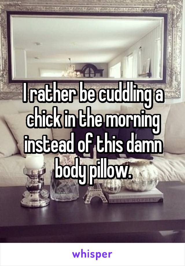 I rather be cuddling a chick in the morning instead of this damn body pillow.