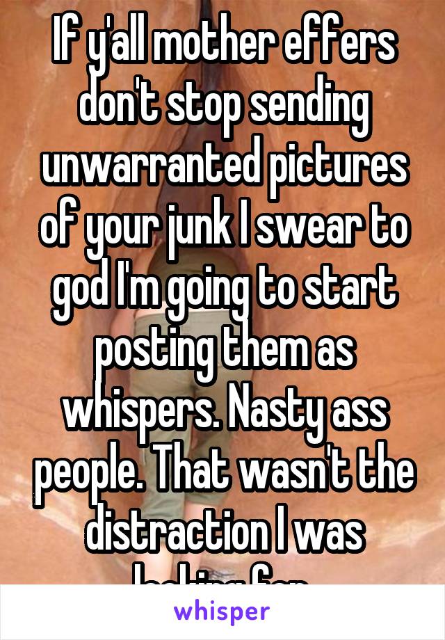 If y'all mother effers don't stop sending unwarranted pictures of your junk I swear to god I'm going to start posting them as whispers. Nasty ass people. That wasn't the distraction I was looking for.