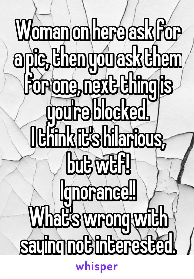 Woman on here ask for a pic, then you ask them for one, next thing is you're blocked.
I think it's hilarious, but wtf!
Ignorance!!
What's wrong with saying not interested.