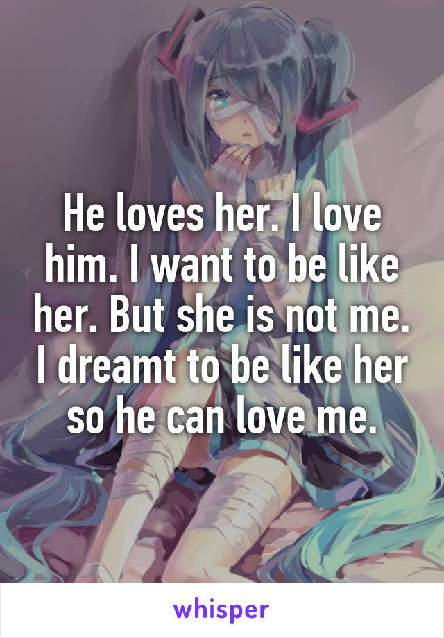 He loves her. I love him. I want to be like her. But she is not me. I dreamt to be like her so he can love me.