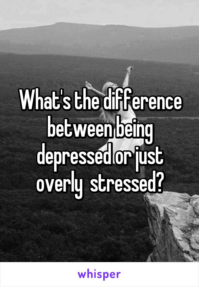 What's the difference between being depressed or just overly  stressed?