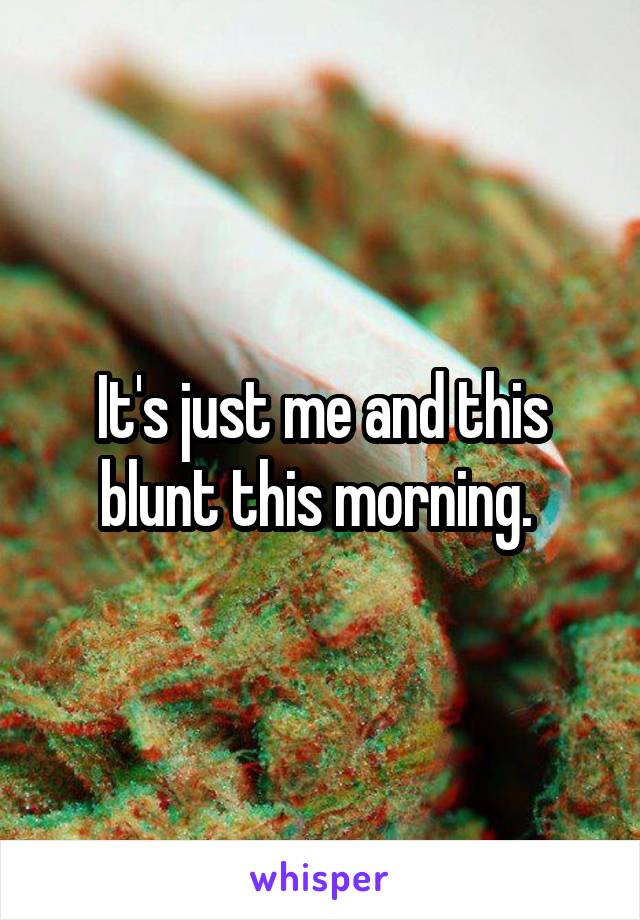 It's just me and this blunt this morning. 