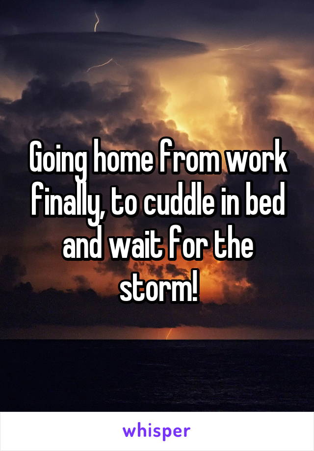 Going home from work finally, to cuddle in bed and wait for the storm!