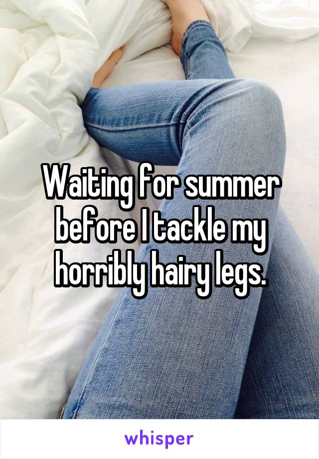 Waiting for summer before I tackle my horribly hairy legs.