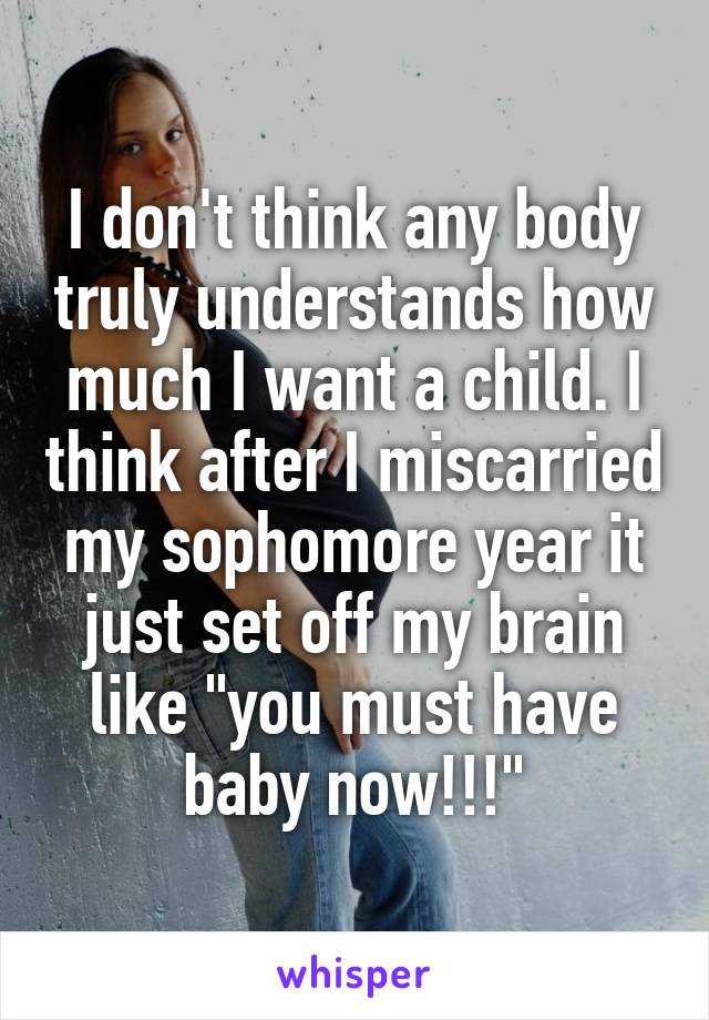 I don't think any body truly understands how much I want a child. I think after I miscarried my sophomore year it just set off my brain like "you must have baby now!!!"