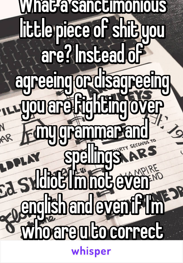 What a sanctimonious little piece of shit you are? Instead of agreeing or disagreeing you are fighting over my grammar and spellings
Idiot I'm not even english and even if I'm who are u to correct me?